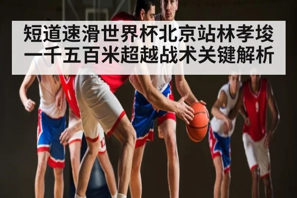 短道速滑世界杯北京站林孝埈一千五百米超越战术关键解析